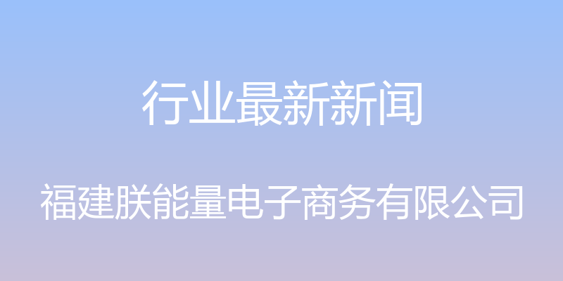 行业最新新闻 - 福建朕能量电子商务有限公司